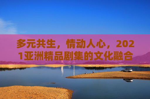 多元共生，情动人心，2021亚洲精品剧集的文化融合与叙事魅力