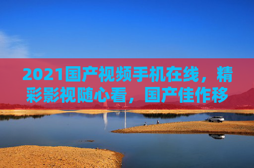 2021国产视频手机在线,精彩影视随心看,国产佳作移动端畅享,立即点击开启观影盛宴! 2021国产视频手机在线,精彩影视随心看,国产佳作移动端畅享,立即点击开启观影盛宴!