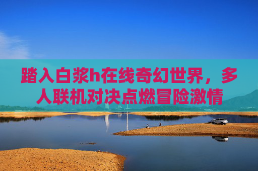 踏入白浆h在线奇幻世界，多人联机对决点燃冒险激情