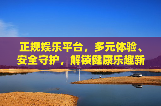 正规娱乐平台，多元体验、安全守护，解锁健康乐趣新方式