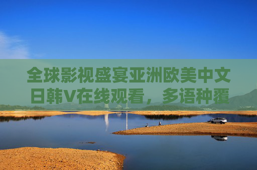 全球影视盛宴亚洲欧美中文日韩V在线观看，多语种覆盖，高清流畅，即刻畅享精彩世界！