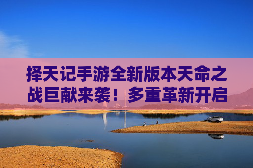 择天记手游全新版本天命之战巨献来袭!多重革新开启修仙新纪元 择天记手游全新版本天命之战巨献来袭!多重革新开启修仙新纪元