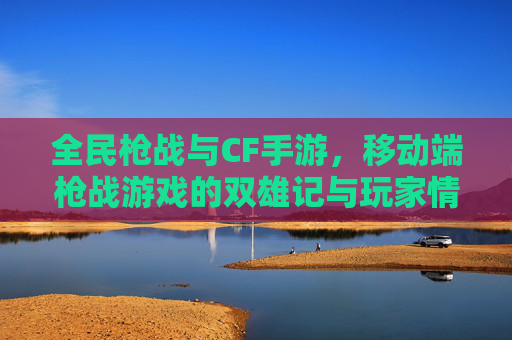 全民枪战与CF手游,移动端枪战游戏的双雄记与玩家情怀 全民枪战与CF手游,移动端枪战游戏的双雄记与玩家情怀