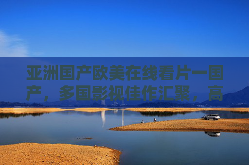 亚洲国产欧美在线看片一国产，多国影视佳作汇聚，高清免费畅享海量资源