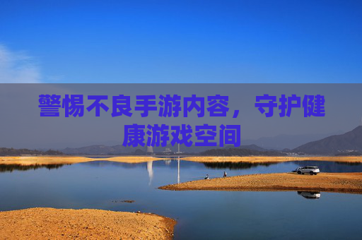 警惕不良手游内容,守护健康游戏空间 警惕不良手游内容,守护健康游戏空间