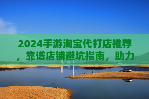 2024手游淘宝代打店推荐,靠谱店铺避坑指南,助力轻松上分 2024手游淘宝代打店推荐,靠谱店铺避坑指南,助力轻松上分