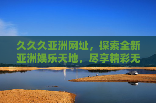 久久久亚洲网址,探索全新亚洲娱乐天地,尽享精彩无限体验 久久久亚洲网址,探索全新亚洲娱乐天地,尽享精彩无限体验