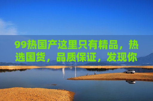 99热国产这里只有精品,热选国货,品质保证,发现你的专属好物 99热国产这里只有精品,热选国货,品质保证,发现你的专属好物