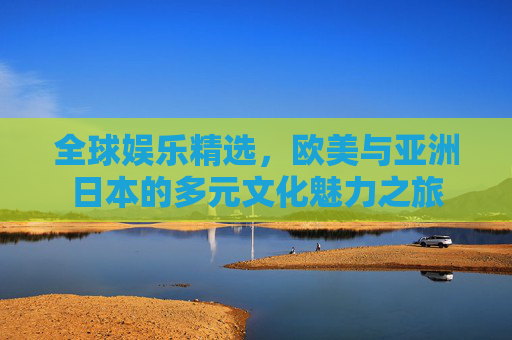 全球娱乐精选，欧美与亚洲日本的多元文化魅力之旅