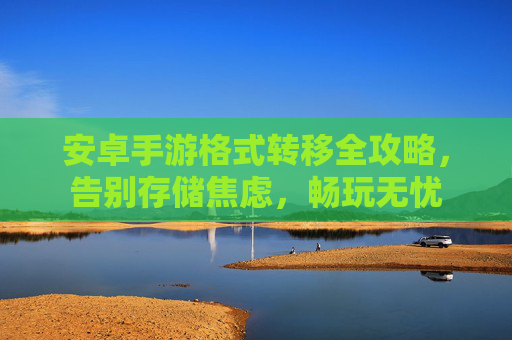 安卓手游格式转移全攻略,告别存储焦虑,畅玩无忧 安卓手游格式转移全攻略,告别存储焦虑,畅玩无忧