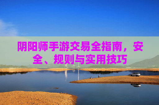 阴阳师手游交易全指南，安全、规则与实用技巧