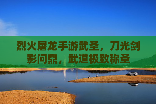 烈火屠龙手游武圣，刀光剑影问鼎，武道极致称圣