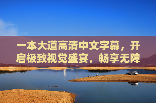 一本大道高清中文字幕,开启极致视觉盛宴,畅享无障碍观影新体验 一本大道高清中文字幕,开启极致视觉盛宴,畅享无障碍观影新体验