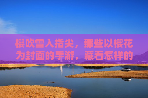樱吹雪入指尖，那些以樱花为封面的手游，藏着怎样的春日浪漫？