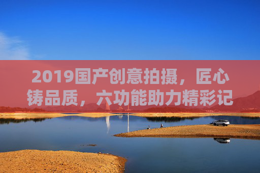 2019国产创意拍摄,匠心铸品质,六功能助力精彩记录 2019国产创意拍摄,匠心铸品质,六功能助力精彩记录
