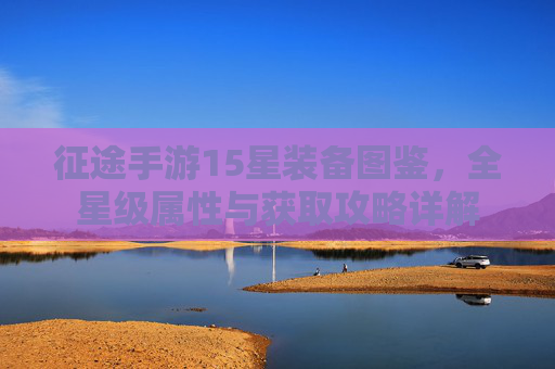 征途手游15星装备图鉴,全星级属性与获取攻略详解 征途手游15星装备图鉴,全星级属性与获取攻略详解