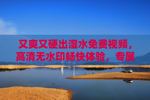又爽又硬出湿水免费视频,高清无水印畅快体验,专属视觉盛宴福利全放送 又爽又硬出湿水免费视频,高清无水印畅快体验,专属视觉盛宴福利全放送