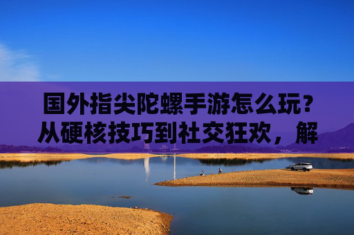 国外指尖陀螺手游怎么玩？从硬核技巧到社交狂欢，解锁不一样的旋转乐趣