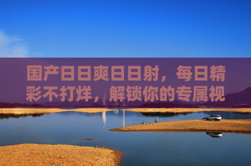 国产日日爽日日射,每日精彩不打烊,解锁你的专属视听盛宴 国产日日爽日日射,每日精彩不打烊,解锁你的专属视听盛宴