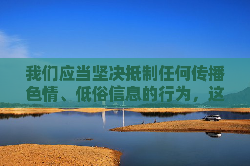我们应当坚决抵制任何传播色情、低俗信息的行为,这类内容不仅违反法律法规,更会对个人身心健康、家庭和谐以及社会风气造成严重危害。网络空间不是法外之地,传播不良信息将承担相应的法律责任 我们应当坚决抵制任何传播色情、低俗信息的行为,这类内容不仅违反法律法规,更会对个人身心健康、家庭和谐以及社会风气造成严重危害。网络空间不是法外之地,传播不良信息将承担相应的法律责任