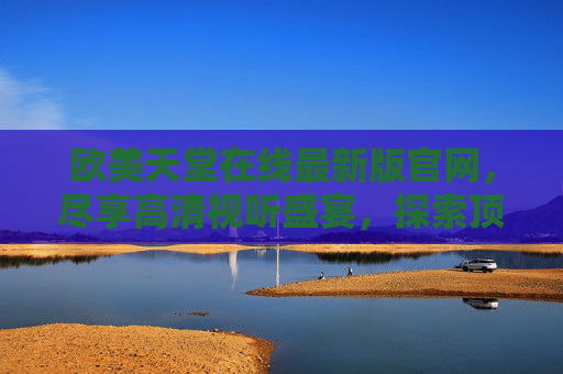 欧美天堂在线最新版官网,尽享高清视听盛宴,探索顶级娱乐新体验 欧美天堂在线最新版官网,尽享高清视听盛宴,探索顶级娱乐新体验