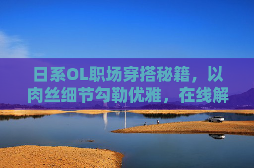 日系OL职场穿搭秘籍,以肉丝细节勾勒优雅,在线解锁专业风范 日系OL职场穿搭秘籍,以肉丝细节勾勒优雅,在线解锁专业风范