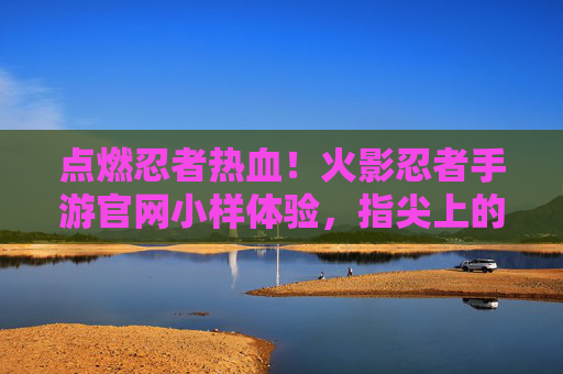 点燃忍者热血!火影忍者手游官网小样体验,指尖上的木叶村初体验 点燃忍者热血!火影忍者手游官网小样体验,指尖上的木叶村初体验
