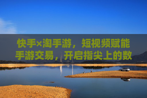 快手×淘手游，短视频赋能手游交易，开启指尖上的数字资产流转新生态