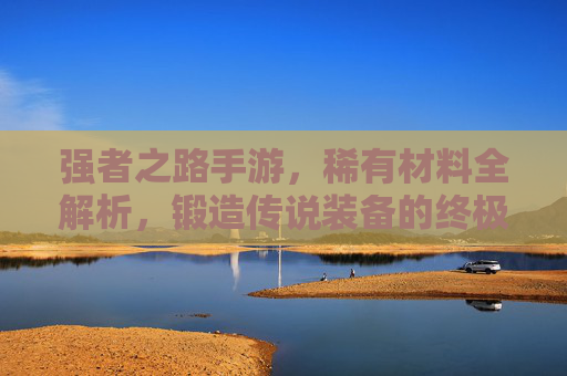强者之路手游,稀有材料全解析,锻造传说装备的终极密钥 强者之路手游,稀有材料全解析,锻造传说装备的终极密钥