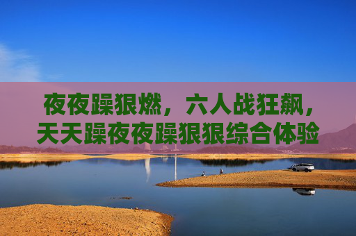 夜夜躁狠燃,六人战狂飙,天天躁夜夜躁狠狠综合体验,夺宝竞技嗨翻日夜 夜夜躁狠燃,六人战狂飙,天天躁夜夜躁狠狠综合体验,夺宝竞技嗨翻日夜