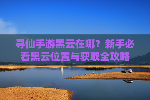 寻仙手游黑云在哪?新手必看黑云位置与获取全攻略 寻仙手游黑云在哪?新手必看黑云位置与获取全攻略