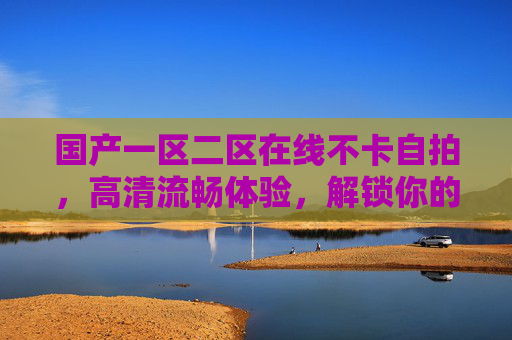 国产一区二区在线不卡自拍,高清流畅体验,解锁你的完美自拍时刻 国产一区二区在线不卡自拍,高清流畅体验,解锁你的完美自拍时刻