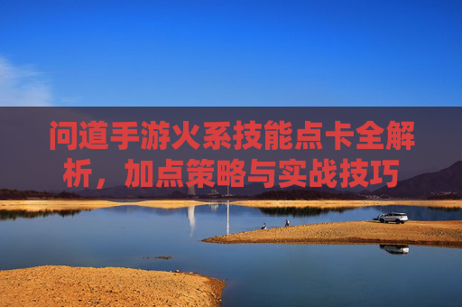 问道手游火系技能点卡全解析,加点策略与实战技巧 问道手游火系技能点卡全解析,加点策略与实战技巧