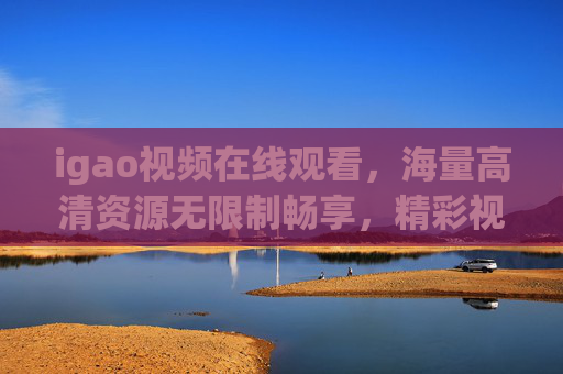 igao视频在线观看,海量高清资源无限制畅享,精彩视觉体验一键开启 igao视频在线观看,海量高清资源无限制畅享,精彩视觉体验一键开启
