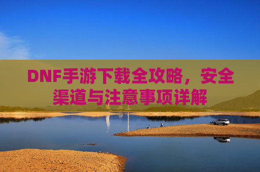 DNF手游下载全攻略,安全渠道与注意事项详解 DNF手游下载全攻略,安全渠道与注意事项详解
