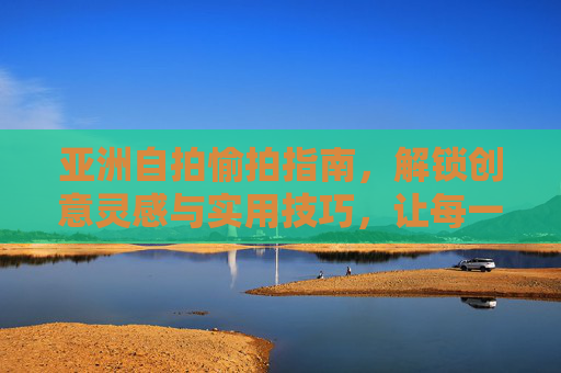 亚洲自拍愉拍指南,解锁创意灵感与实用技巧,让每一帧都是快乐印记 亚洲自拍愉拍指南,解锁创意灵感与实用技巧,让每一帧都是快乐印记