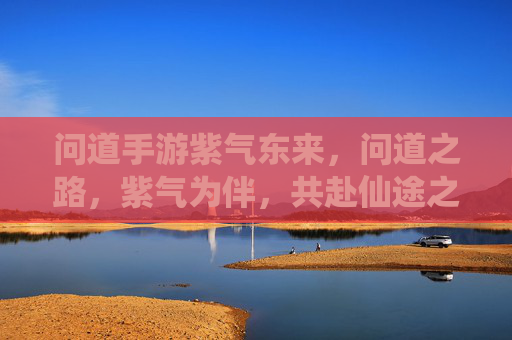 问道手游紫气东来,问道之路,紫气为伴,共赴仙途之约 问道手游紫气东来,问道之路,紫气为伴,共赴仙途之约
