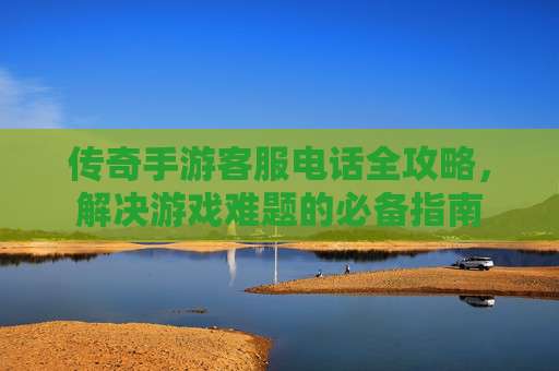 传奇手游客服电话全攻略,解决游戏难题的必备指南 传奇手游客服电话全攻略,解决游戏难题的必备指南