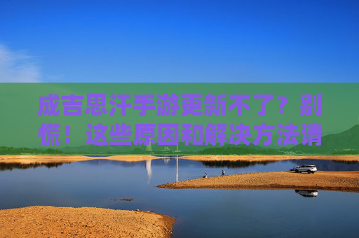 成吉思汗手游更新不了?别慌!这些原因和解决方法请收好 成吉思汗手游更新不了?别慌!这些原因和解决方法请收好