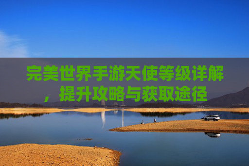 完美世界手游天使等级详解,提升攻略与获取途径 完美世界手游天使等级详解,提升攻略与获取途径