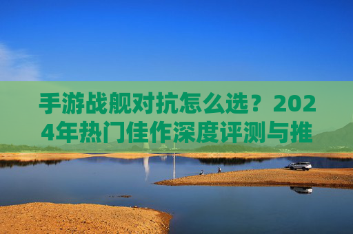 手游战舰对抗怎么选?2024年热门佳作深度评测与推荐 手游战舰对抗怎么选?2024年热门佳作深度评测与推荐