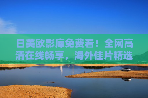 日美欧影库免费看！全网高清在线畅享，海外佳片精选来袭