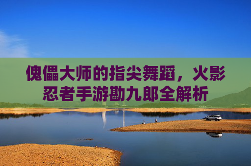 傀儡大师的指尖舞蹈,火影忍者手游勘九郎全解析 傀儡大师的指尖舞蹈,火影忍者手游勘九郎全解析