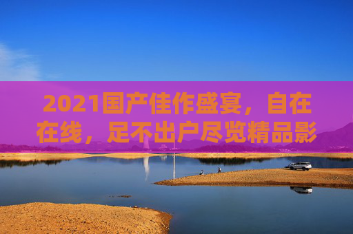 2021国产佳作盛宴,自在在线,足不出户尽览精品影视新高度 2021国产佳作盛宴,自在在线,足不出户尽览精品影视新高度