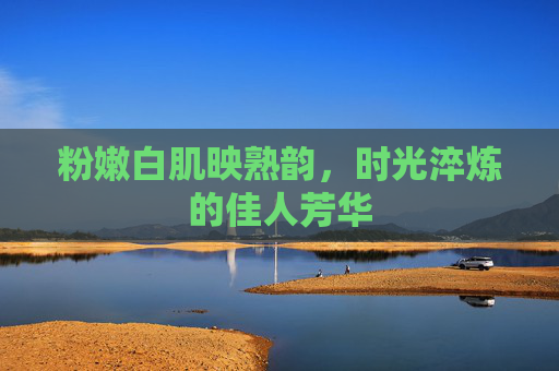 粉嫩白肌映熟韵,时光淬炼的佳人芳华 粉嫩白肌映熟韵,时光淬炼的佳人芳华