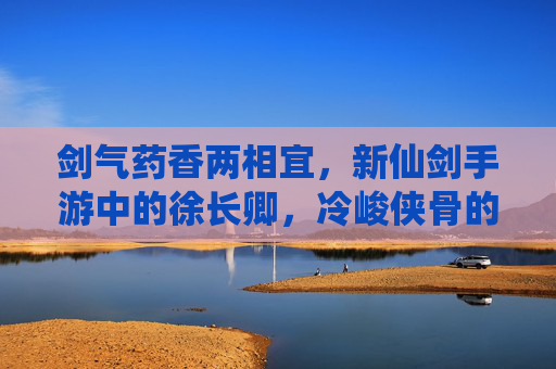 剑气药香两相宜,新仙剑手游中的徐长卿,冷峻侠骨的温柔传承 剑气药香两相宜,新仙剑手游中的徐长卿,冷峻侠骨的温柔传承