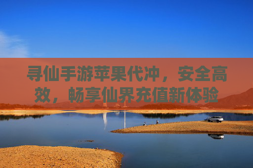 寻仙手游苹果代冲,安全高效,畅享仙界充值新体验 寻仙手游苹果代冲,安全高效,畅享仙界充值新体验
