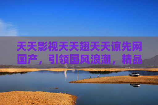 天天影视天天翅天天谅先网国产,引领国风浪潮,精品内容邀您共赏 天天影视天天翅天天谅先网国产,引领国风浪潮,精品内容邀您共赏