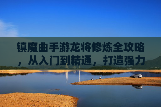 镇魔曲手游龙将修炼全攻略,从入门到精通,打造强力战神 镇魔曲手游龙将修炼全攻略,从入门到精通,打造强力战神
