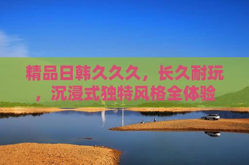 精品日韩久久久,长久耐玩,沉浸式独特风格全体验 精品日韩久久久,长久耐玩,沉浸式独特风格全体验
